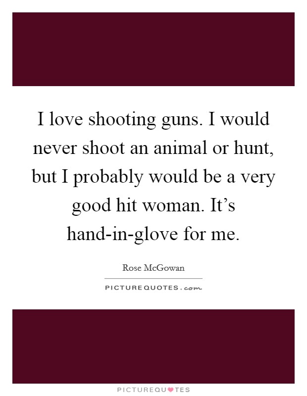I love shooting guns. I would never shoot an animal or hunt, but I probably would be a very good hit woman. It's hand-in-glove for me Picture Quote #1