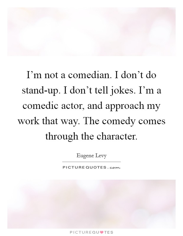 I'm not a comedian. I don't do stand-up. I don't tell jokes. I'm a comedic actor, and approach my work that way. The comedy comes through the character Picture Quote #1