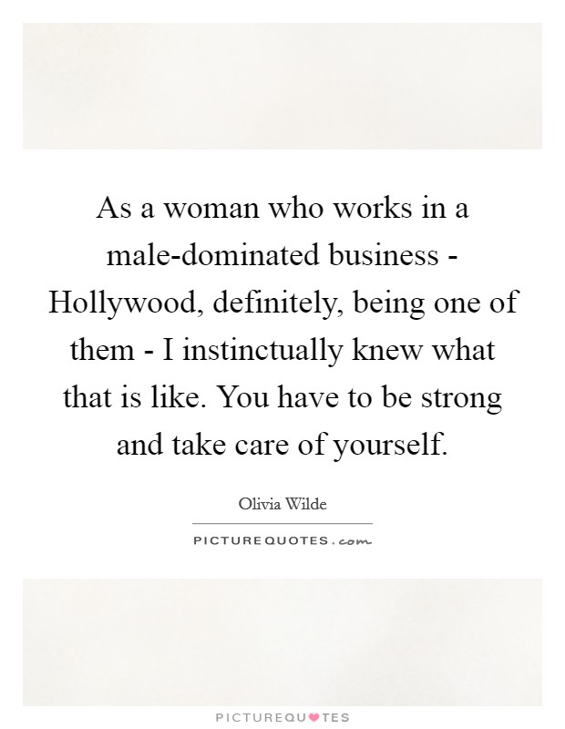 As a woman who works in a male-dominated business - Hollywood, definitely, being one of them - I instinctually knew what that is like. You have to be strong and take care of yourself Picture Quote #1