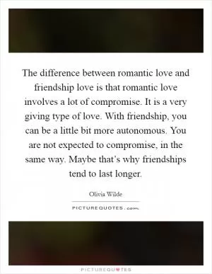 The difference between romantic love and friendship love is that romantic love involves a lot of compromise. It is a very giving type of love. With friendship, you can be a little bit more autonomous. You are not expected to compromise, in the same way. Maybe that’s why friendships tend to last longer Picture Quote #1