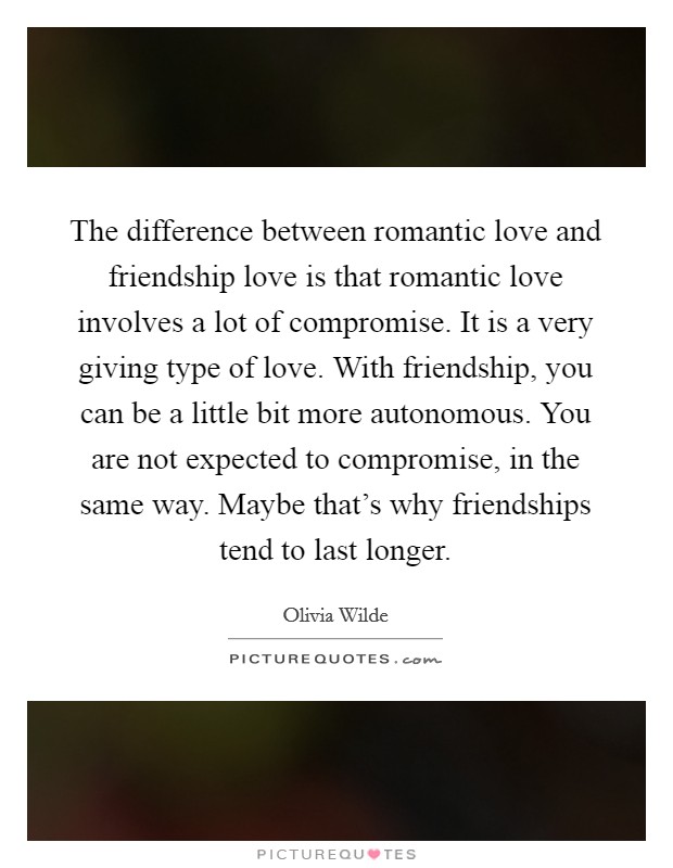 The difference between romantic love and friendship love is that romantic love involves a lot of compromise. It is a very giving type of love. With friendship, you can be a little bit more autonomous. You are not expected to compromise, in the same way. Maybe that's why friendships tend to last longer Picture Quote #1