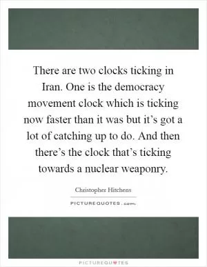 There are two clocks ticking in Iran. One is the democracy movement clock which is ticking now faster than it was but it’s got a lot of catching up to do. And then there’s the clock that’s ticking towards a nuclear weaponry Picture Quote #1