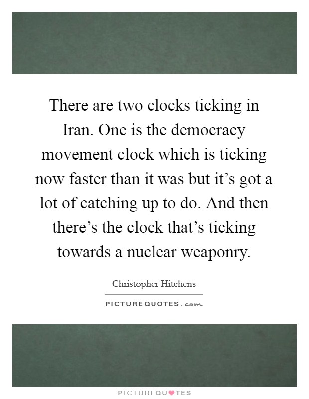There are two clocks ticking in Iran. One is the democracy movement clock which is ticking now faster than it was but it's got a lot of catching up to do. And then there's the clock that's ticking towards a nuclear weaponry Picture Quote #1