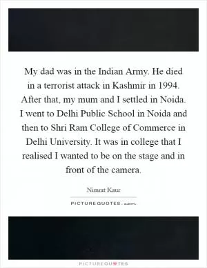 My dad was in the Indian Army. He died in a terrorist attack in Kashmir in 1994. After that, my mum and I settled in Noida. I went to Delhi Public School in Noida and then to Shri Ram College of Commerce in Delhi University. It was in college that I realised I wanted to be on the stage and in front of the camera Picture Quote #1