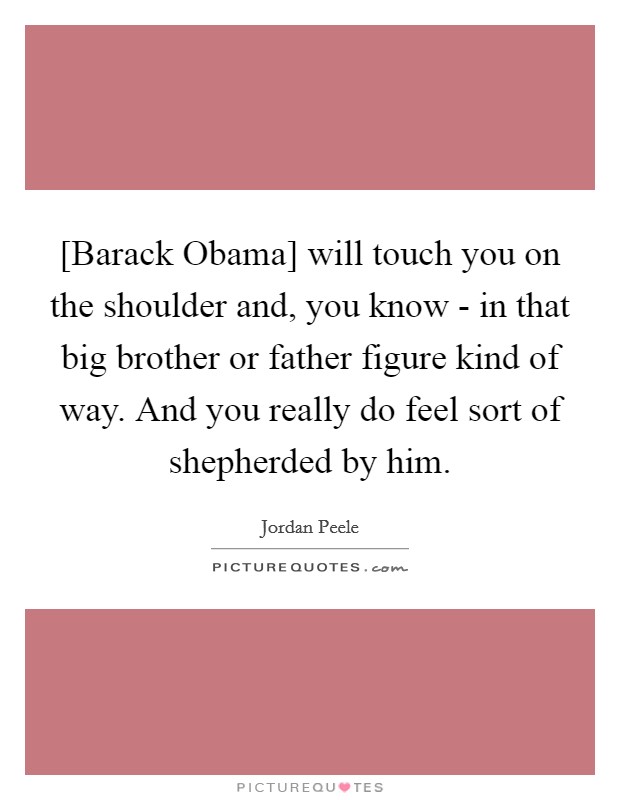 [Barack Obama] will touch you on the shoulder and, you know - in that big brother or father figure kind of way. And you really do feel sort of shepherded by him Picture Quote #1