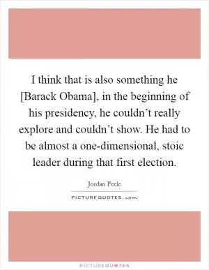 I think that is also something he [Barack Obama], in the beginning of his presidency, he couldn’t really explore and couldn’t show. He had to be almost a one-dimensional, stoic leader during that first election Picture Quote #1