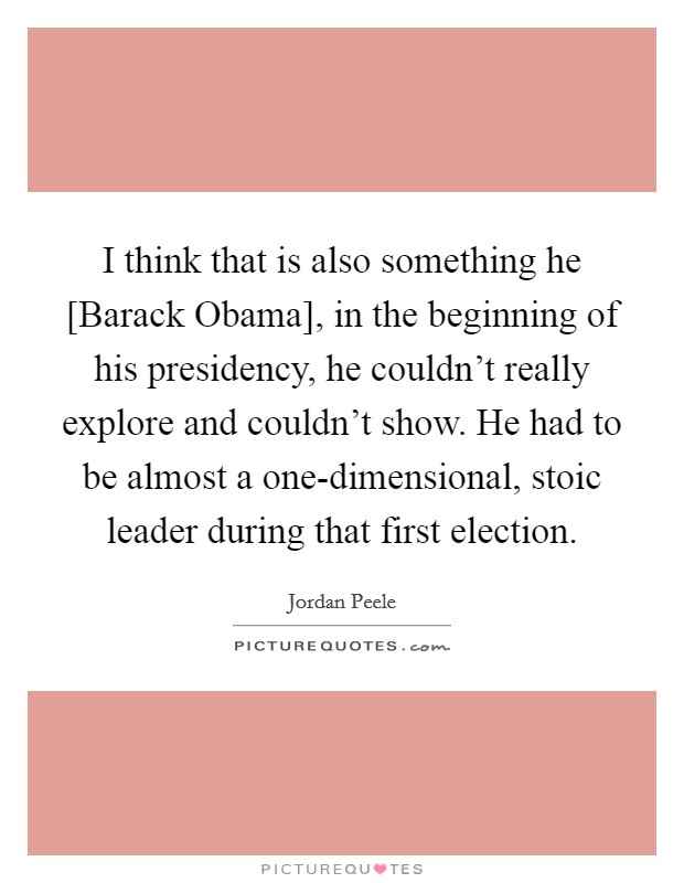 I think that is also something he [Barack Obama], in the beginning of his presidency, he couldn't really explore and couldn't show. He had to be almost a one-dimensional, stoic leader during that first election Picture Quote #1