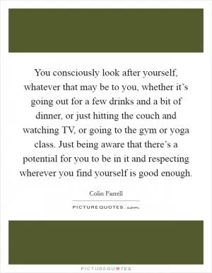 You consciously look after yourself, whatever that may be to you, whether it’s going out for a few drinks and a bit of dinner, or just hitting the couch and watching TV, or going to the gym or yoga class. Just being aware that there’s a potential for you to be in it and respecting wherever you find yourself is good enough Picture Quote #1