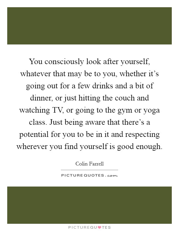 You consciously look after yourself, whatever that may be to you, whether it's going out for a few drinks and a bit of dinner, or just hitting the couch and watching TV, or going to the gym or yoga class. Just being aware that there's a potential for you to be in it and respecting wherever you find yourself is good enough Picture Quote #1