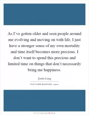 As I’ve gotten older and seen people around me evolving and moving on with life, I just have a stronger sense of my own mortality and time itself becomes more precious. I don’t want to spend this precious and limited time on things that don’t necessarily bring me happiness Picture Quote #1