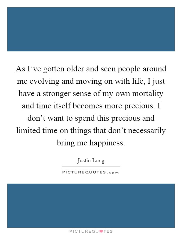 As I've gotten older and seen people around me evolving and moving on with life, I just have a stronger sense of my own mortality and time itself becomes more precious. I don't want to spend this precious and limited time on things that don't necessarily bring me happiness Picture Quote #1