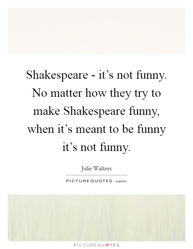 Shakespeare - it's not funny. No matter how they try to make Shakespeare funny, when it's meant to be funny it's not funny Picture Quote #1