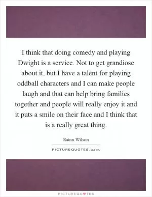 I think that doing comedy and playing Dwight is a service. Not to get grandiose about it, but I have a talent for playing oddball characters and I can make people laugh and that can help bring families together and people will really enjoy it and it puts a smile on their face and I think that is a really great thing Picture Quote #1