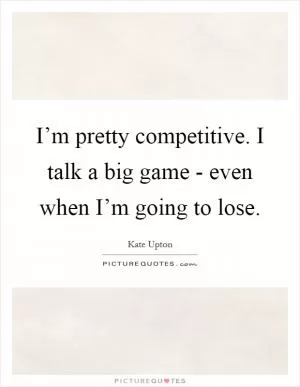 I’m pretty competitive. I talk a big game - even when I’m going to lose Picture Quote #1