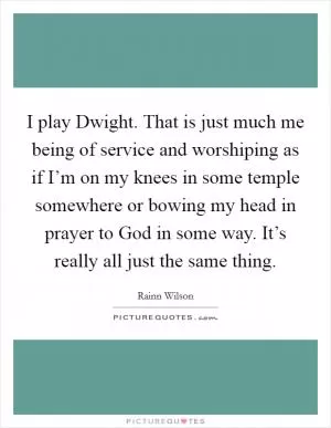 I play Dwight. That is just much me being of service and worshiping as if I’m on my knees in some temple somewhere or bowing my head in prayer to God in some way. It’s really all just the same thing Picture Quote #1