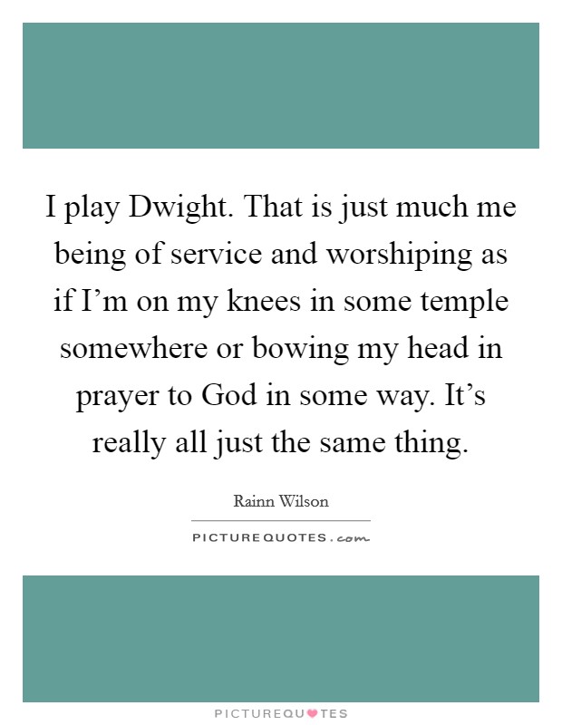 I play Dwight. That is just much me being of service and worshiping as if I'm on my knees in some temple somewhere or bowing my head in prayer to God in some way. It's really all just the same thing Picture Quote #1