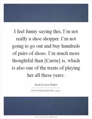 I feel funny saying this, I’m not really a shoe shopper. I’m not going to go out and buy hundreds of pairs of shoes. I’m much more thoughtful than [Carrie] is, which is also one of the treats of playing her all these years Picture Quote #1