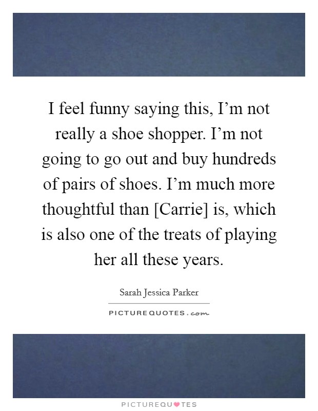 I feel funny saying this, I'm not really a shoe shopper. I'm not going to go out and buy hundreds of pairs of shoes. I'm much more thoughtful than [Carrie] is, which is also one of the treats of playing her all these years Picture Quote #1