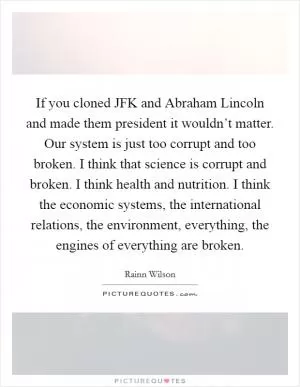 If you cloned JFK and Abraham Lincoln and made them president it wouldn’t matter. Our system is just too corrupt and too broken. I think that science is corrupt and broken. I think health and nutrition. I think the economic systems, the international relations, the environment, everything, the engines of everything are broken Picture Quote #1
