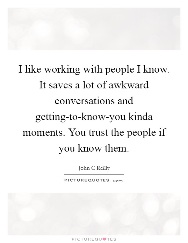I like working with people I know. It saves a lot of awkward conversations and getting-to-know-you kinda moments. You trust the people if you know them Picture Quote #1