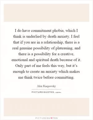 I do have commitment phobia, which I think is underlied by death anxiety. I feel that if you are in a relationship, there is a real genuine possibility of plateauing, and there is a possibility for a creative, emotional and spiritual death because of it. Only part of me feels this way, but it’s enough to create an anxiety which makes me think twice before committing Picture Quote #1