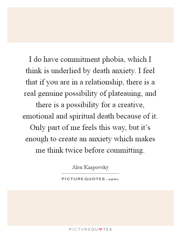 I do have commitment phobia, which I think is underlied by death anxiety. I feel that if you are in a relationship, there is a real genuine possibility of plateauing, and there is a possibility for a creative, emotional and spiritual death because of it. Only part of me feels this way, but it's enough to create an anxiety which makes me think twice before committing Picture Quote #1