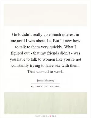 Girls didn’t really take much interest in me until I was about 14. But I knew how to talk to them very quickly. What I figured out - that my friends didn’t - was you have to talk to women like you’re not constantly trying to have sex with them. That seemed to work Picture Quote #1