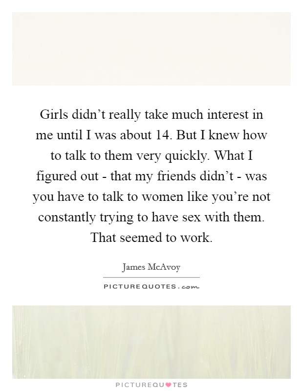 Girls didn't really take much interest in me until I was about 14. But I knew how to talk to them very quickly. What I figured out - that my friends didn't - was you have to talk to women like you're not constantly trying to have sex with them. That seemed to work Picture Quote #1