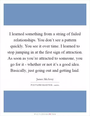 I learned something from a string of failed relationships. You don’t see a pattern quickly. You see it over time. I learned to stop jumping in at the first sign of attraction. As soon as you’re attracted to someone, you go for it - whether or not it’s a good idea. Basically, just going out and getting laid Picture Quote #1
