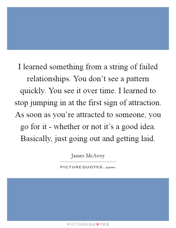 I learned something from a string of failed relationships. You don't see a pattern quickly. You see it over time. I learned to stop jumping in at the first sign of attraction. As soon as you're attracted to someone, you go for it - whether or not it's a good idea. Basically, just going out and getting laid Picture Quote #1