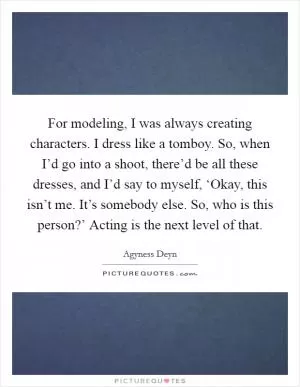 For modeling, I was always creating characters. I dress like a tomboy. So, when I’d go into a shoot, there’d be all these dresses, and I’d say to myself, ‘Okay, this isn’t me. It’s somebody else. So, who is this person?’ Acting is the next level of that Picture Quote #1