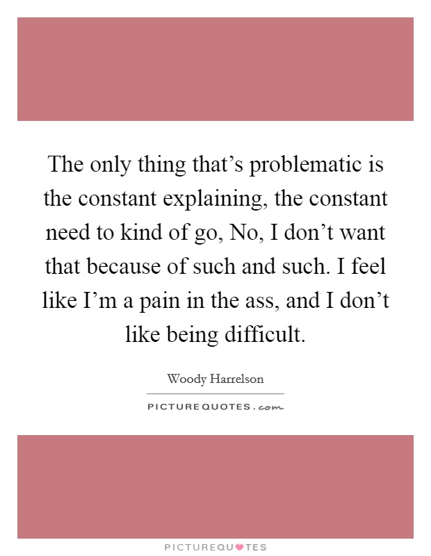 The only thing that's problematic is the constant explaining, the constant need to kind of go, No, I don't want that because of such and such. I feel like I'm a pain in the ass, and I don't like being difficult Picture Quote #1