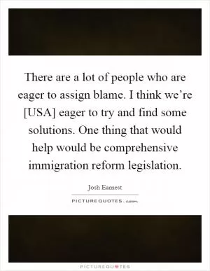 There are a lot of people who are eager to assign blame. I think we’re [USA] eager to try and find some solutions. One thing that would help would be comprehensive immigration reform legislation Picture Quote #1