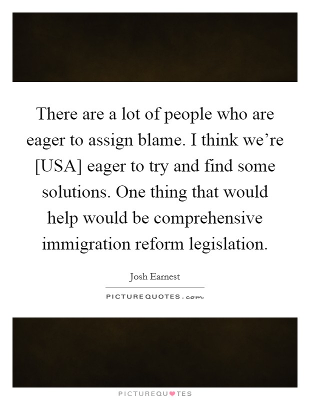 There are a lot of people who are eager to assign blame. I think we're [USA] eager to try and find some solutions. One thing that would help would be comprehensive immigration reform legislation Picture Quote #1
