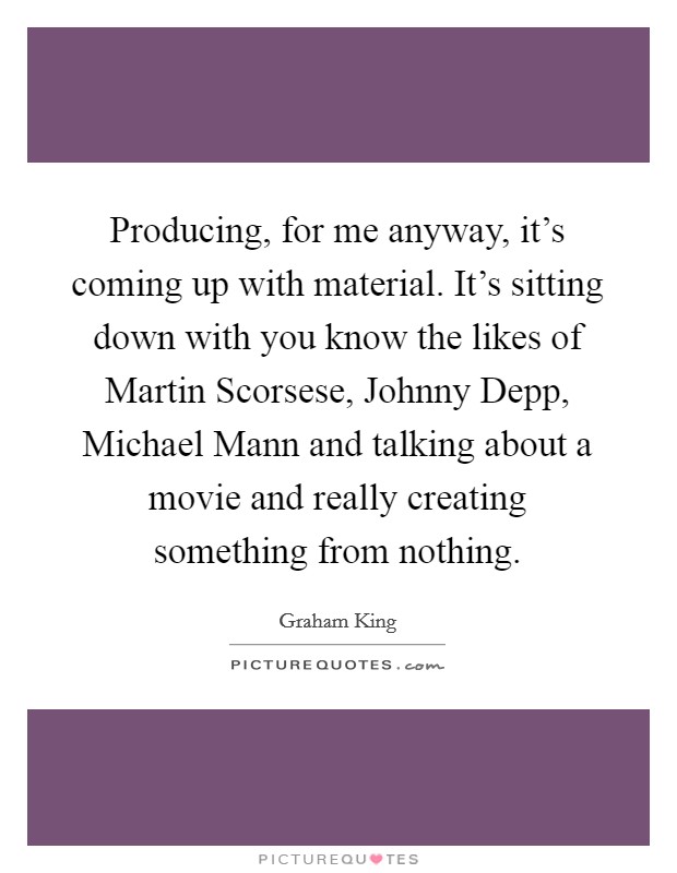 Producing, for me anyway, it's coming up with material. It's sitting down with you know the likes of Martin Scorsese, Johnny Depp, Michael Mann and talking about a movie and really creating something from nothing Picture Quote #1