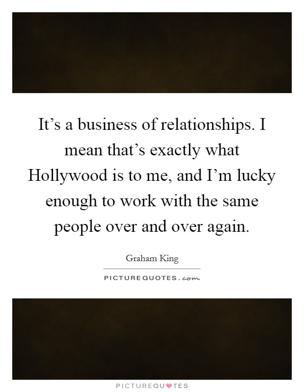 It's a business of relationships. I mean that's exactly what Hollywood is to me, and I'm lucky enough to work with the same people over and over again Picture Quote #1