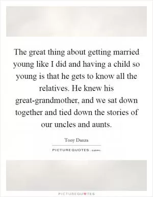 The great thing about getting married young like I did and having a child so young is that he gets to know all the relatives. He knew his great-grandmother, and we sat down together and tied down the stories of our uncles and aunts Picture Quote #1