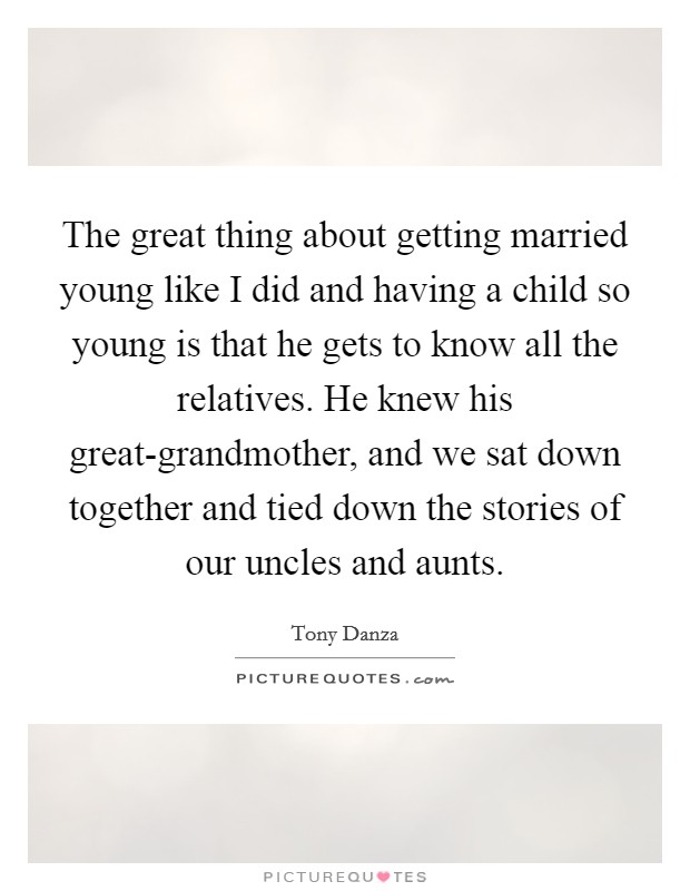 The great thing about getting married young like I did and having a child so young is that he gets to know all the relatives. He knew his great-grandmother, and we sat down together and tied down the stories of our uncles and aunts Picture Quote #1