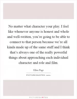 No matter what character your play. I feel like whenever anyone is honest and whole and well-written, you’re going to be able to connect to that person because we’re all kinda made up of the same stuff and I think that’s always one of the really powerful things about approaching each individual character and role and film Picture Quote #1