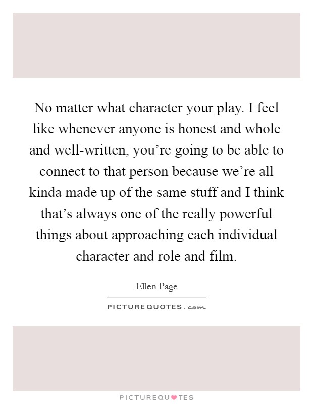 No matter what character your play. I feel like whenever anyone is honest and whole and well-written, you're going to be able to connect to that person because we're all kinda made up of the same stuff and I think that's always one of the really powerful things about approaching each individual character and role and film Picture Quote #1