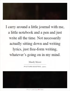I carry around a little journal with me, a little notebook and a pen and just write all the time. Not necessarily actually sitting down and writing lyrics, just free-form writing, whatever’s going on in my mind Picture Quote #1