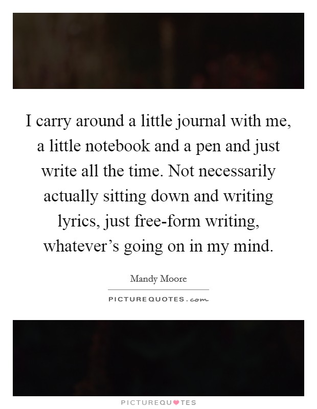I carry around a little journal with me, a little notebook and a pen and just write all the time. Not necessarily actually sitting down and writing lyrics, just free-form writing, whatever's going on in my mind Picture Quote #1
