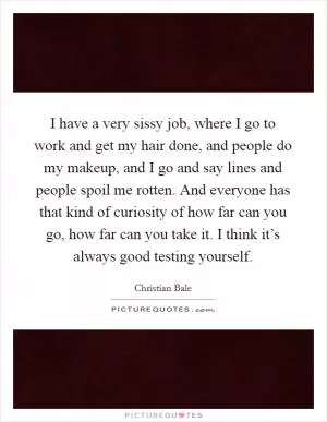 I have a very sissy job, where I go to work and get my hair done, and people do my makeup, and I go and say lines and people spoil me rotten. And everyone has that kind of curiosity of how far can you go, how far can you take it. I think it’s always good testing yourself Picture Quote #1