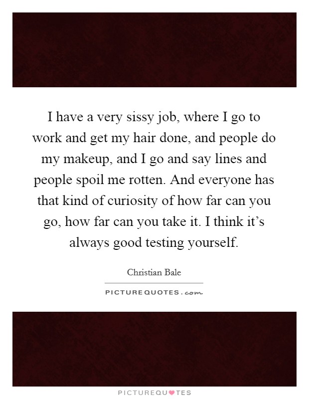 I have a very sissy job, where I go to work and get my hair done, and people do my makeup, and I go and say lines and people spoil me rotten. And everyone has that kind of curiosity of how far can you go, how far can you take it. I think it's always good testing yourself Picture Quote #1