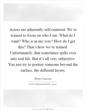 Actors are inherently self-centered. We’re trained to focus on who I am. What do I want? Who is in my way? How do I get this? That’s how we’re trained. Unfortunately, that sometimes spills over into real life. But it’s all very subjective. You just try to portray someone beyond the surface, the different layers Picture Quote #1