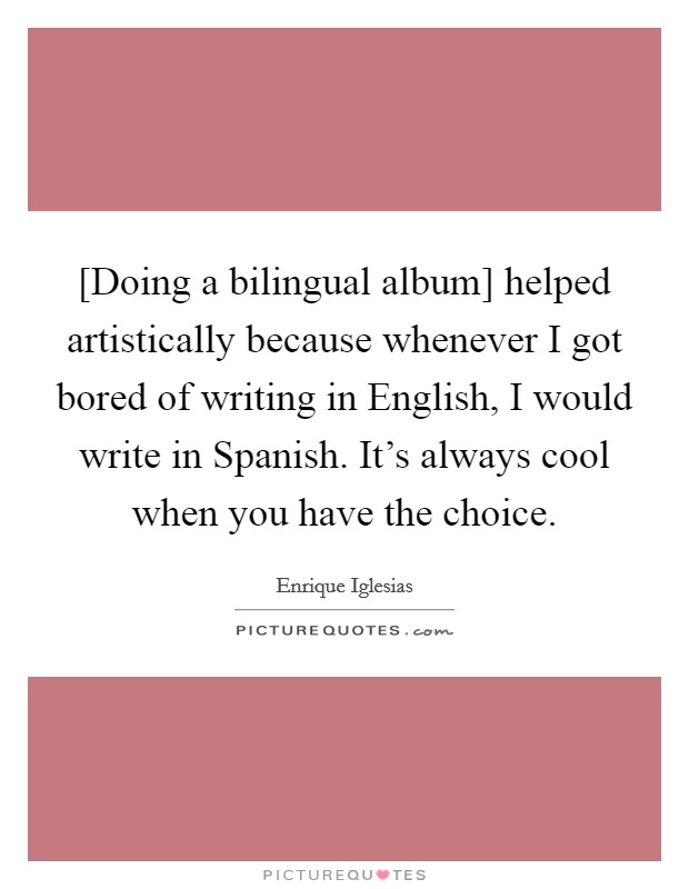 [Doing a bilingual album] helped artistically because whenever I got bored of writing in English, I would write in Spanish. It's always cool when you have the choice Picture Quote #1