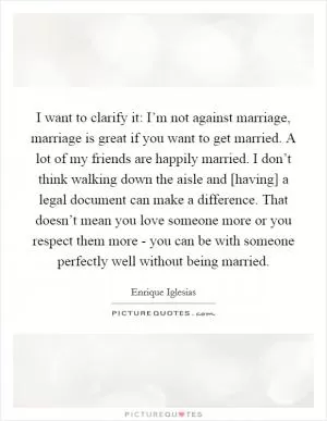 I want to clarify it: I’m not against marriage, marriage is great if you want to get married. A lot of my friends are happily married. I don’t think walking down the aisle and [having] a legal document can make a difference. That doesn’t mean you love someone more or you respect them more - you can be with someone perfectly well without being married Picture Quote #1