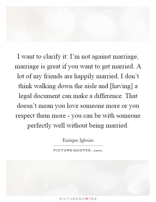 I want to clarify it: I'm not against marriage, marriage is great if you want to get married. A lot of my friends are happily married. I don't think walking down the aisle and [having] a legal document can make a difference. That doesn't mean you love someone more or you respect them more - you can be with someone perfectly well without being married Picture Quote #1