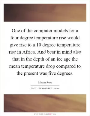One of the computer models for a four degree temperature rise would give rise to a 10 degree temperature rise in Africa. And bear in mind also that in the depth of an ice age the mean temperature drop compared to the present was five degrees Picture Quote #1