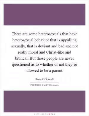 There are some heterosexuals that have heterosexual behavior that is appalling sexually, that is deviant and bad and not really moral and Christ-like and biblical. But those people are never questioned as to whether or not they’re allowed to be a parent Picture Quote #1